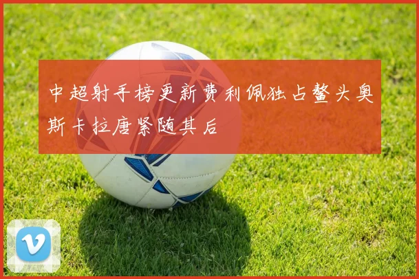 中超射手榜更新费利佩独占鳌头奥斯卡拉唐紧随其后