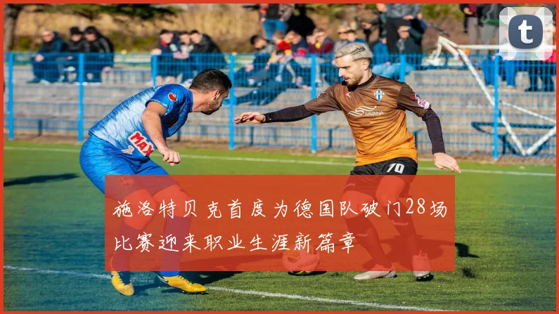 施洛特贝克首度为德国队破门28场比赛迎来职业生涯新篇章