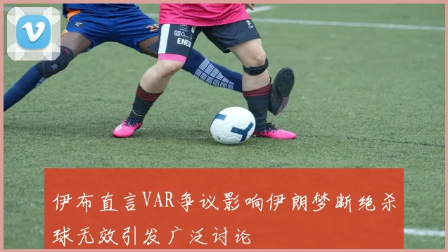 伊布直言VAR争议影响伊朗梦断绝杀球无效引发广泛讨论