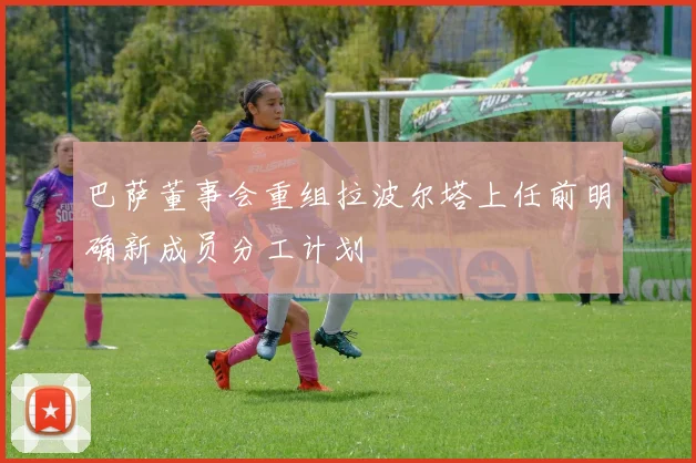 巴萨董事会重组拉波尔塔上任前明确新成员分工计划