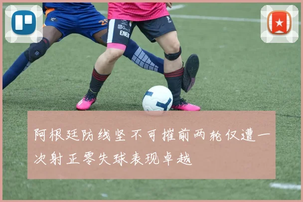 阿根廷防线坚不可摧前两轮仅遭一次射正零失球表现卓越
