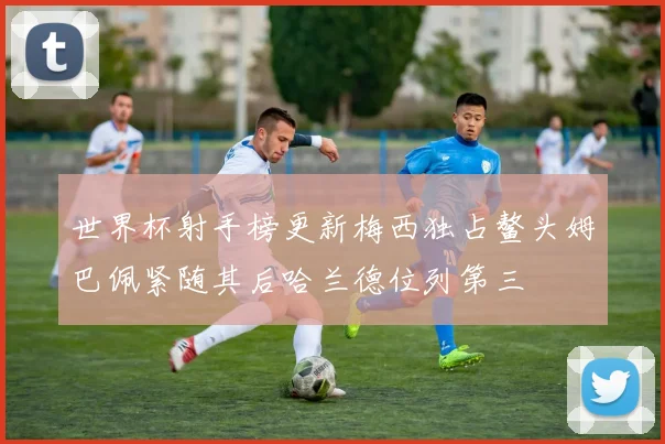 世界杯射手榜更新梅西独占鳌头姆巴佩紧随其后哈兰德位列第三
