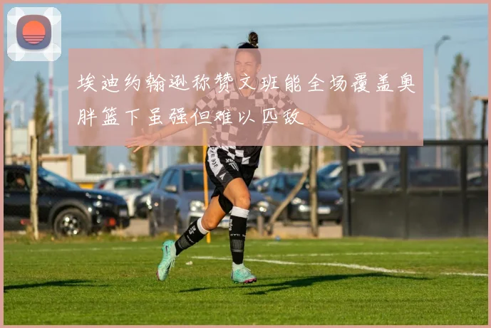 埃迪约翰逊称赞文班能全场覆盖奥胖篮下虽强但难以匹敌