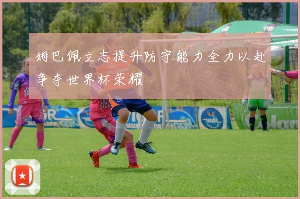 姆巴佩立志提升防守能力全力以赴争夺世界杯荣耀
