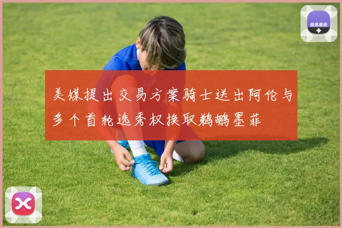 美媒提出交易方案骑士送出阿伦与多个首轮选秀权换取鹈鹕墨菲