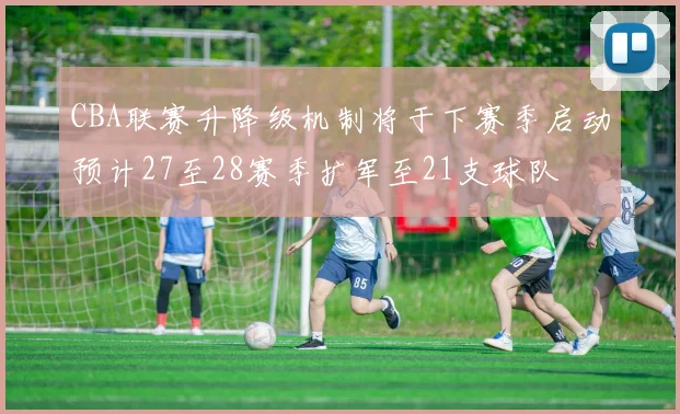 CBA联赛升降级机制将于下赛季启动预计27至28赛季扩军至21支球队