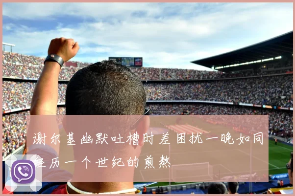 谢尔基幽默吐槽时差困扰一晚如同经历一个世纪的煎熬