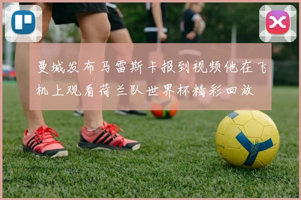 曼城发布马雷斯卡报到视频他在飞机上观看荷兰队世界杯精彩回放
