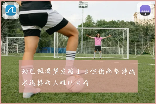 姆巴佩渴望左路出击但德尚坚持战术选择两人难以共存