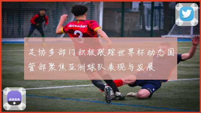 足协多部门积极跟踪世界杯动态国管部聚焦亚洲球队表现与发展