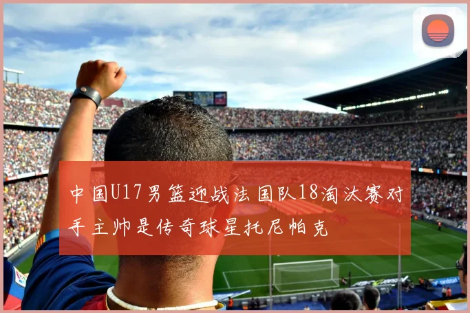 中国U17男篮迎战法国队18淘汰赛对手主帅是传奇球星托尼帕克