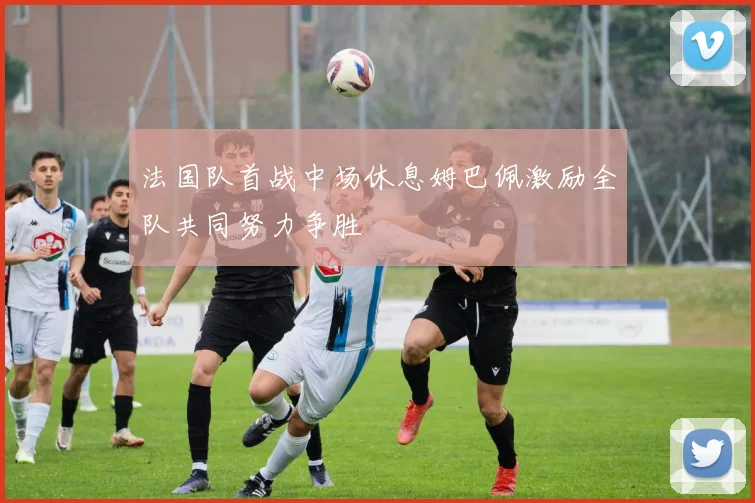 法国队首战中场休息姆巴佩激励全队共同努力争胜