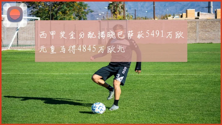 西甲奖金分配揭晓巴萨获5491万欧元皇马得4845万欧元