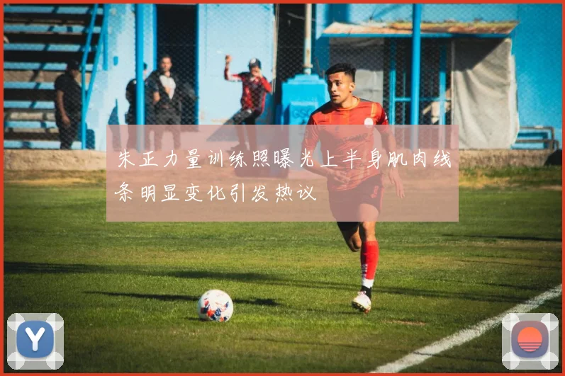 朱正力量训练照曝光上半身肌肉线条明显变化引发热议