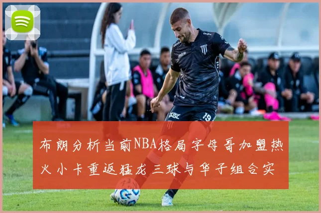 布朗分析当前NBA格局字母哥加盟热火小卡重返猛龙三球与华子组合实力强劲