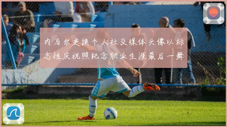 内马尔更换个人社交媒体头像以标志性庆祝照纪念职业生涯最后一舞