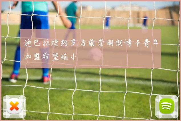 迪巴拉续约罗马前景明朗博卡青年加盟希望减小