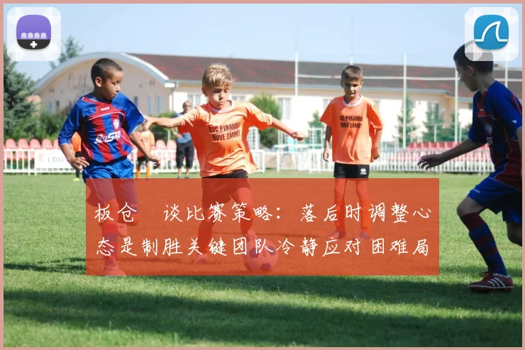 板仓滉谈比赛策略：落后时调整心态是制胜关键团队冷静应对困难局面